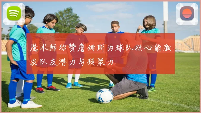 魔术师称赞詹姆斯为球队核心能激发队友潜力与凝聚力