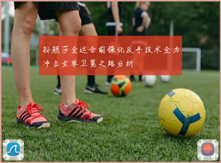 孙颖莎全运会前强化反手技术全力冲击女单卫冕之路分析