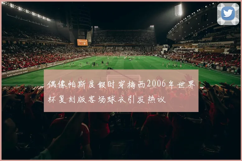偶像帕斯度假时穿梅西2006年世界杯复刻版客场球衣引发热议