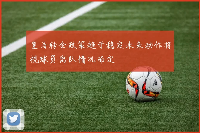 皇马转会政策趋于稳定未来动作将视球员离队情况而定