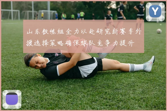 山东教练组全力以赴研究新赛季外援选择策略确保球队竞争力提升