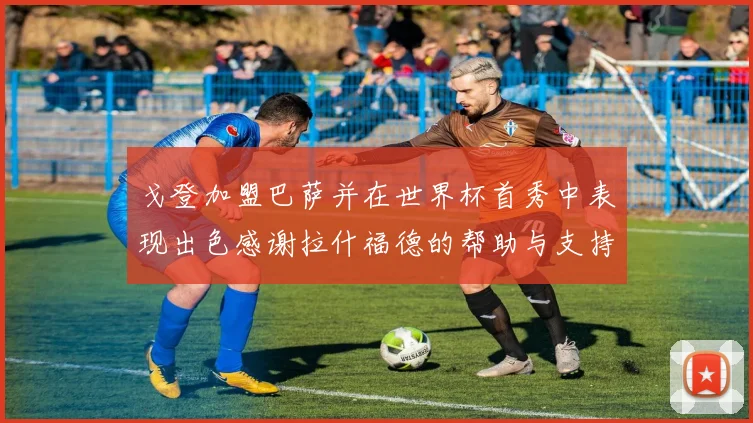 戈登加盟巴萨并在世界杯首秀中表现出色感谢拉什福德的帮助与支持